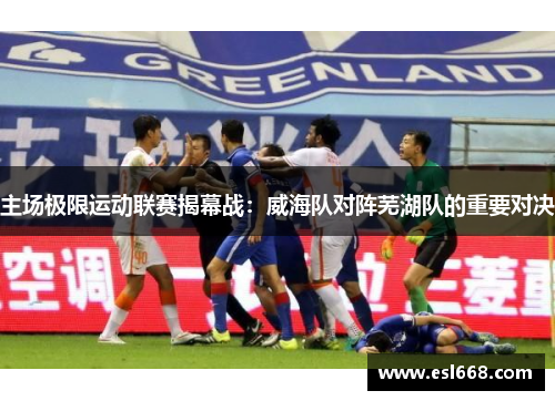 主场极限运动联赛揭幕战：威海队对阵芜湖队的重要对决